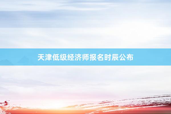 天津低级经济师报名时辰公布