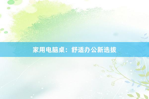 家用电脑桌：舒适办公新选拔