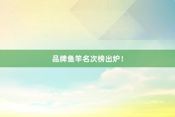品牌鱼竿名次榜出炉！